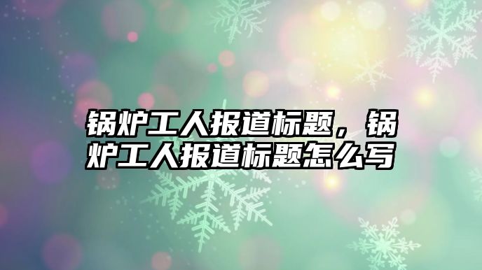 鍋爐工人報(bào)道標(biāo)題，鍋爐工人報(bào)道標(biāo)題怎么寫