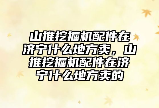 山推挖掘機配件在濟寧什么地方賣，山推挖掘機配件在濟寧什么地方賣的