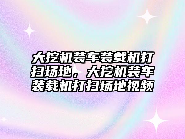 大挖機裝車裝載機打掃場地，大挖機裝車裝載機打掃場地視頻