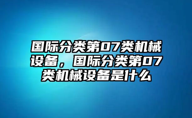 國(guó)際分類(lèi)第07類(lèi)機(jī)械設(shè)備，國(guó)際分類(lèi)第07類(lèi)機(jī)械設(shè)備是什么