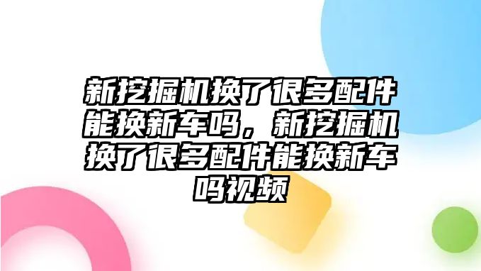 新挖掘機(jī)換了很多配件能換新車嗎，新挖掘機(jī)換了很多配件能換新車嗎視頻