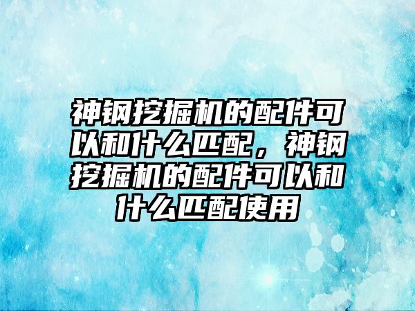 神鋼挖掘機(jī)的配件可以和什么匹配，神鋼挖掘機(jī)的配件可以和什么匹配使用