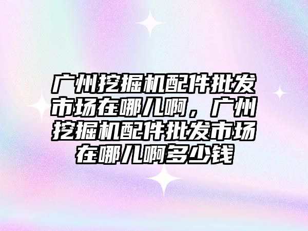 廣州挖掘機配件批發(fā)市場在哪兒啊，廣州挖掘機配件批發(fā)市場在哪兒啊多少錢