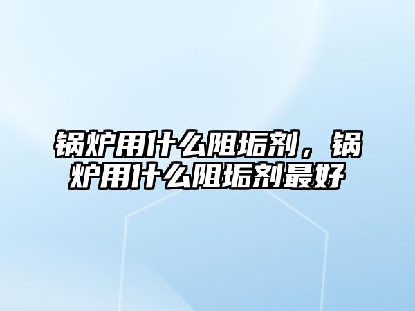 鍋爐用什么阻垢劑，鍋爐用什么阻垢劑最好