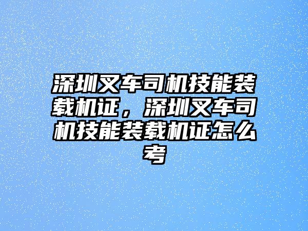 深圳叉車司機(jī)技能裝載機(jī)證，深圳叉車司機(jī)技能裝載機(jī)證怎么考