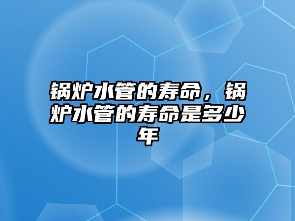 鍋爐水管的壽命，鍋爐水管的壽命是多少年