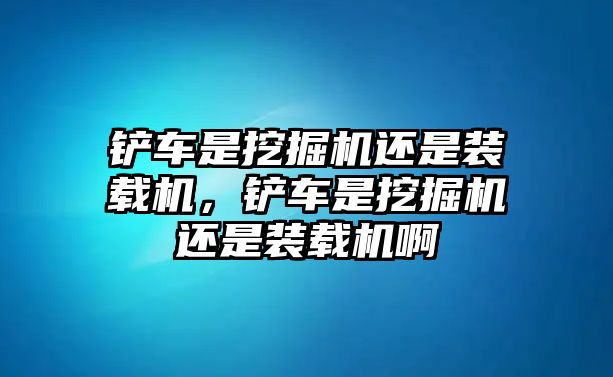 鏟車是挖掘機(jī)還是裝載機(jī)，鏟車是挖掘機(jī)還是裝載機(jī)啊