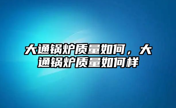 大通鍋爐質(zhì)量如何，大通鍋爐質(zhì)量如何樣