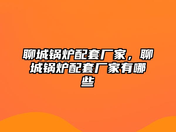 聊城鍋爐配套廠家，聊城鍋爐配套廠家有哪些