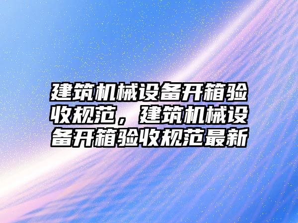 建筑機械設(shè)備開箱驗收規(guī)范，建筑機械設(shè)備開箱驗收規(guī)范最新