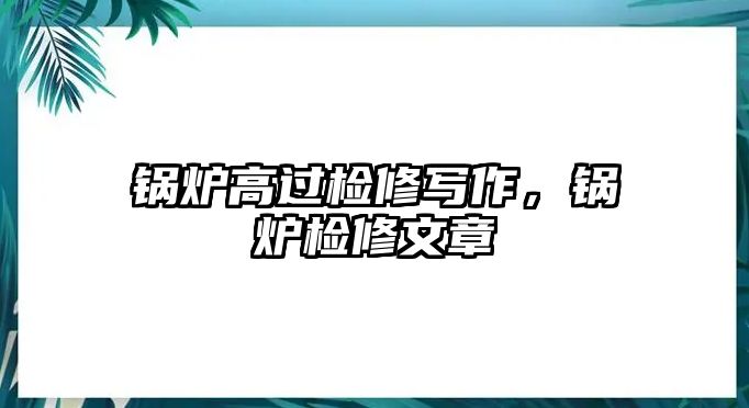 鍋爐高過檢修寫作，鍋爐檢修文章