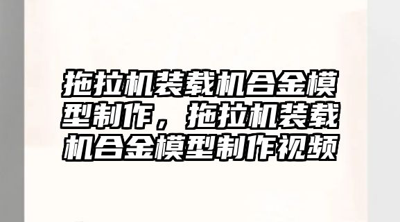 拖拉機裝載機合金模型制作，拖拉機裝載機合金模型制作視頻