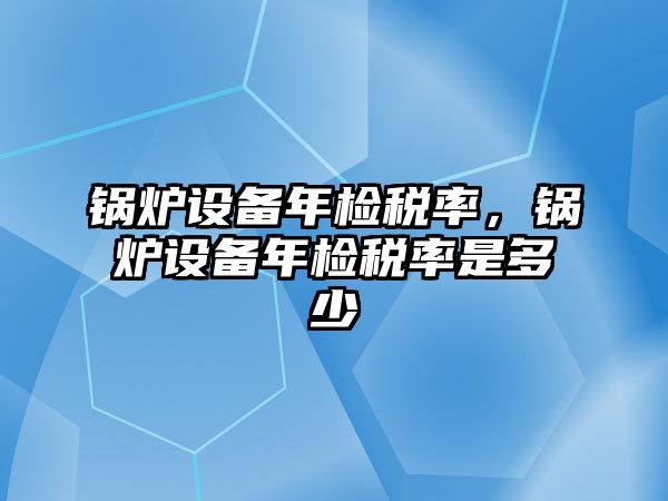 鍋爐設(shè)備年檢稅率，鍋爐設(shè)備年檢稅率是多少