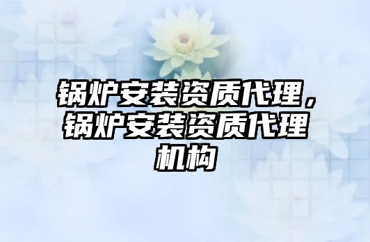 鍋爐安裝資質(zhì)代理，鍋爐安裝資質(zhì)代理機(jī)構(gòu)