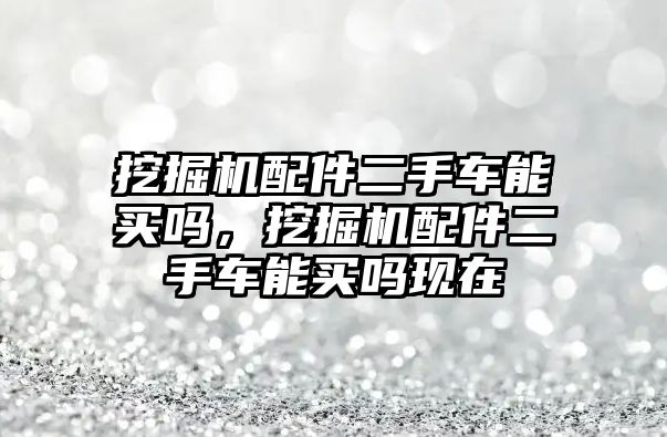 挖掘機(jī)配件二手車能買嗎，挖掘機(jī)配件二手車能買嗎現(xiàn)在