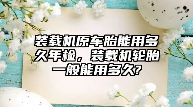 裝載機原車胎能用多久年檢，裝載機輪胎一般能用多久?