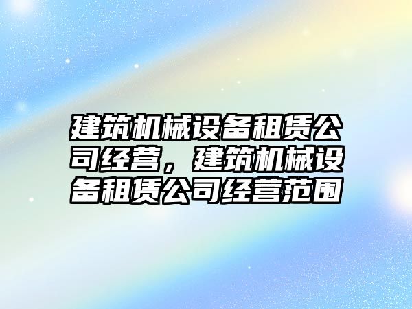 建筑機械設備租賃公司經(jīng)營，建筑機械設備租賃公司經(jīng)營范圍