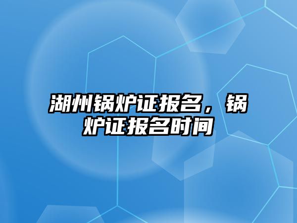 湖州鍋爐證報名，鍋爐證報名時間