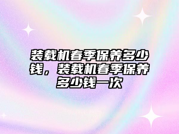 裝載機春季保養(yǎng)多少錢，裝載機春季保養(yǎng)多少錢一次