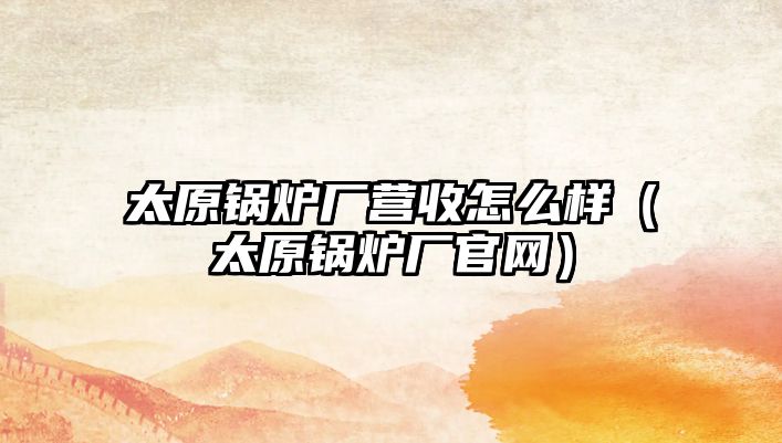 太原鍋爐廠營(yíng)收怎么樣（太原鍋爐廠官網(wǎng)）