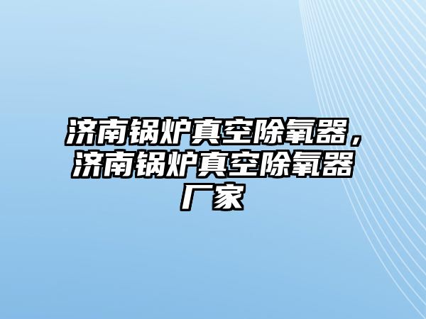 濟南鍋爐真空除氧器，濟南鍋爐真空除氧器廠家