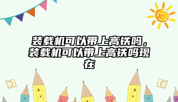 裝載機(jī)可以帶上高鐵嗎，裝載機(jī)可以帶上高鐵嗎現(xiàn)在