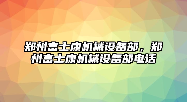 鄭州富士康機(jī)械設(shè)備部，鄭州富士康機(jī)械設(shè)備部電話