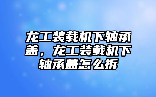 龍工裝載機(jī)下軸承蓋，龍工裝載機(jī)下軸承蓋怎么拆