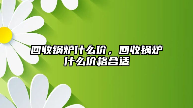 回收鍋爐什么價(jià)，回收鍋爐什么價(jià)格合適