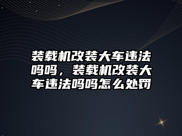 裝載機改裝大車違法嗎嗎，裝載機改裝大車違法嗎嗎怎么處罰