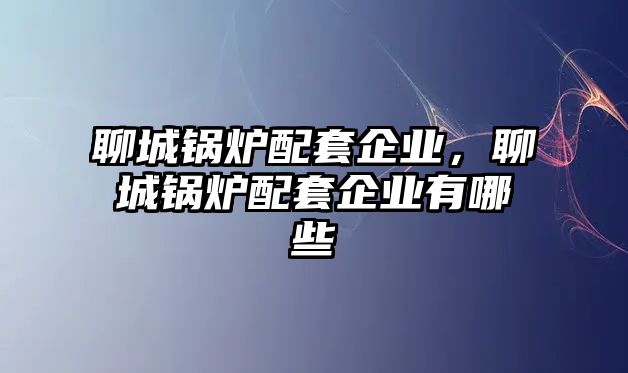 聊城鍋爐配套企業(yè)，聊城鍋爐配套企業(yè)有哪些