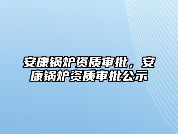 安康鍋爐資質(zhì)審批，安康鍋爐資質(zhì)審批公示