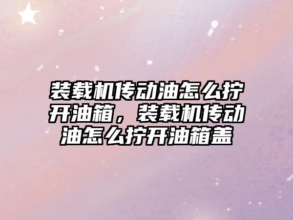 裝載機傳動油怎么擰開油箱，裝載機傳動油怎么擰開油箱蓋