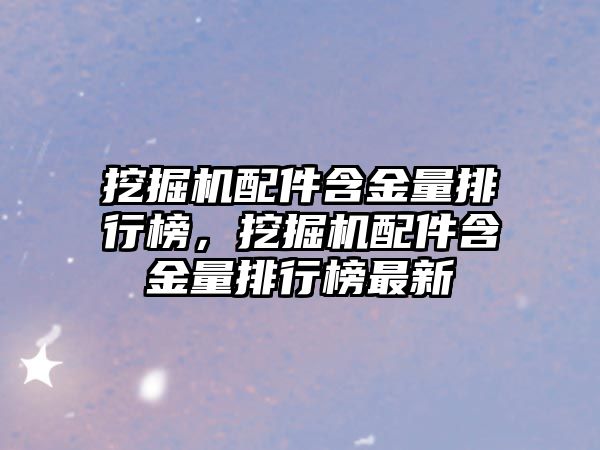 挖掘機配件含金量排行榜，挖掘機配件含金量排行榜最新