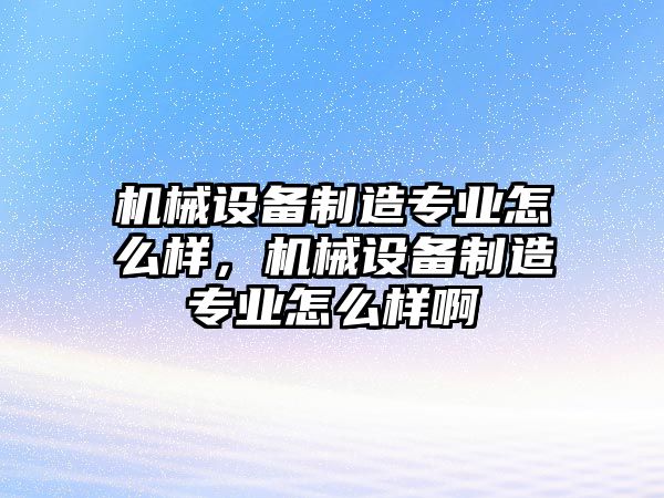 機(jī)械設(shè)備制造專業(yè)怎么樣，機(jī)械設(shè)備制造專業(yè)怎么樣啊