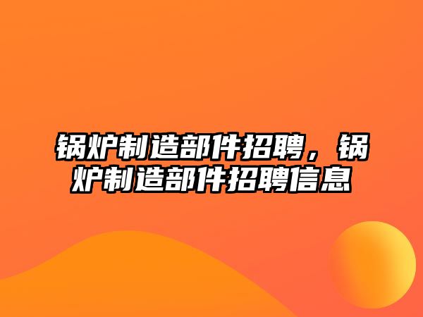 鍋爐制造部件招聘，鍋爐制造部件招聘信息