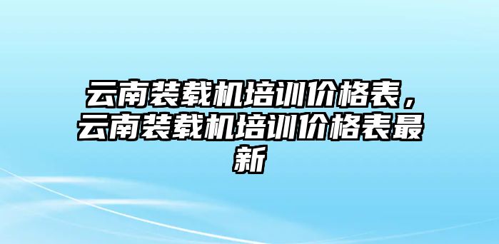 云南裝載機培訓價格表，云南裝載機培訓價格表最新