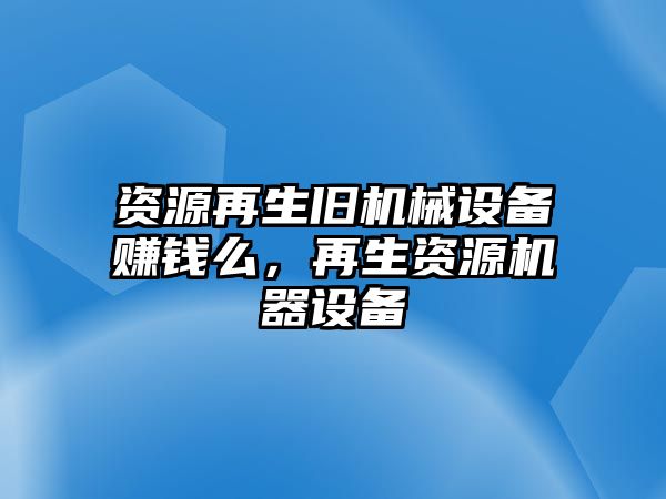 資源再生舊機(jī)械設(shè)備賺錢么，再生資源機(jī)器設(shè)備