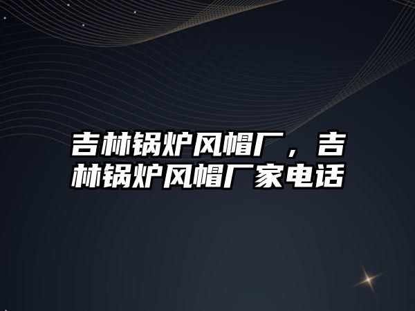 吉林鍋爐風(fēng)帽廠，吉林鍋爐風(fēng)帽廠家電話