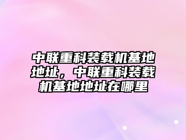 中聯(lián)重科裝載機(jī)基地地址，中聯(lián)重科裝載機(jī)基地地址在哪里