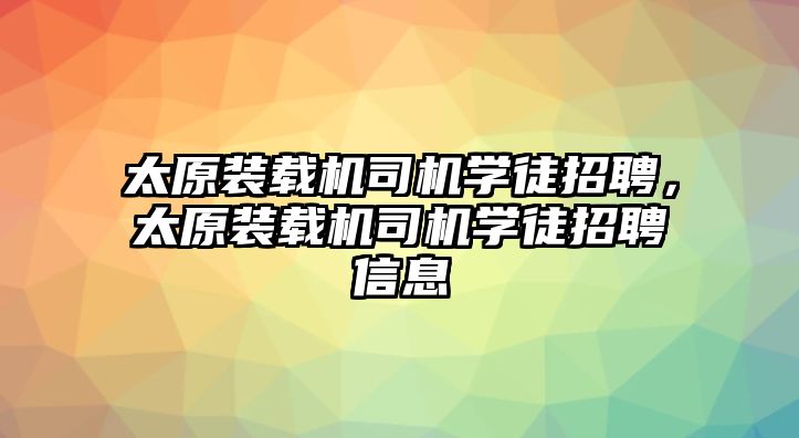 太原裝載機(jī)司機(jī)學(xué)徒招聘，太原裝載機(jī)司機(jī)學(xué)徒招聘信息