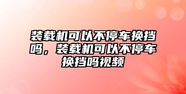 裝載機(jī)可以不停車換擋嗎，裝載機(jī)可以不停車換擋嗎視頻