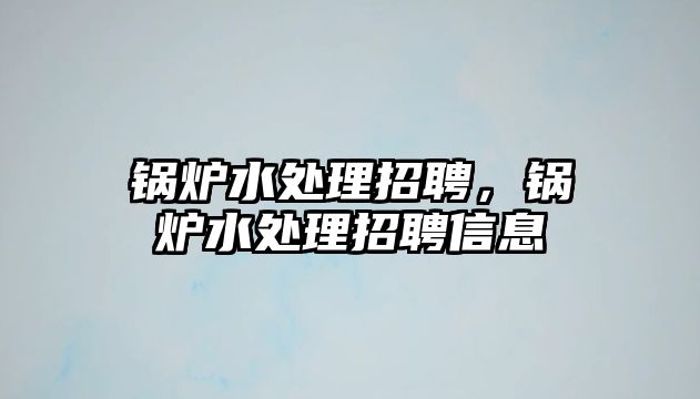 鍋爐水處理招聘，鍋爐水處理招聘信息