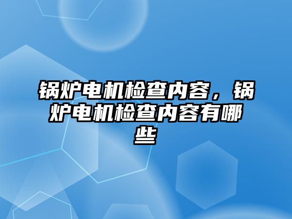 鍋爐電機檢查內(nèi)容，鍋爐電機檢查內(nèi)容有哪些