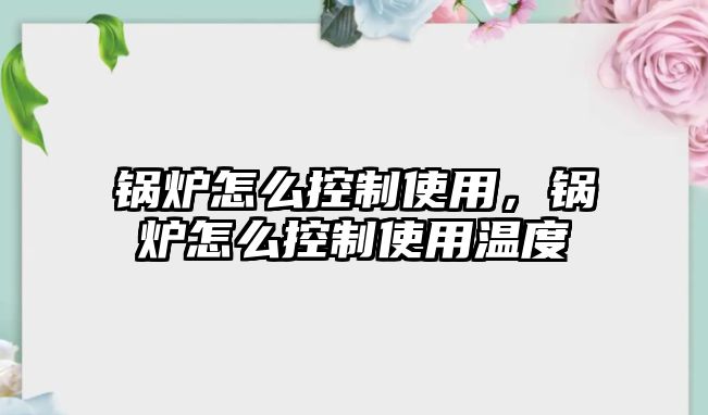 鍋爐怎么控制使用，鍋爐怎么控制使用溫度