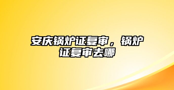 安慶鍋爐證復審，鍋爐證復審去哪