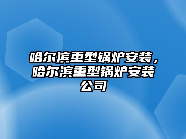 哈爾濱重型鍋爐安裝，哈爾濱重型鍋爐安裝公司