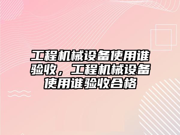 工程機械設備使用誰驗收，工程機械設備使用誰驗收合格